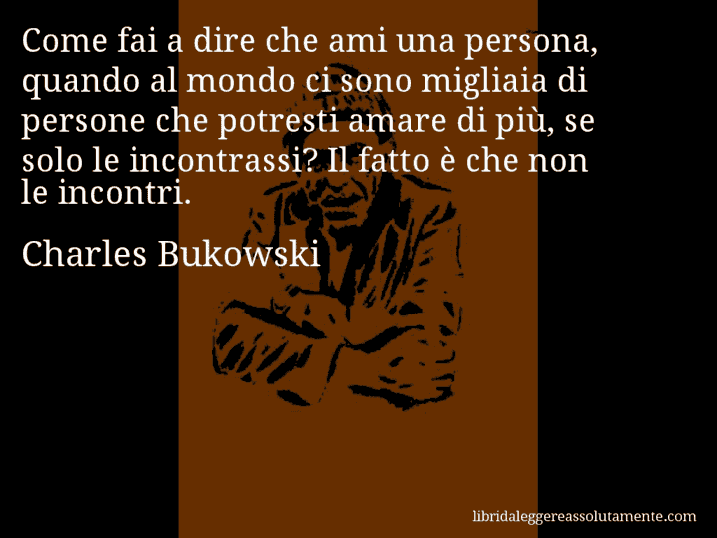 Aforisma di Charles Bukowski : Come fai a dire che ami una persona, quando al mondo ci sono migliaia di persone che potresti amare di più, se solo le incontrassi? Il fatto è che non le incontri.