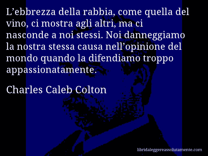 Aforisma di Charles Caleb Colton : L’ebbrezza della rabbia, come quella del vino, ci mostra agli altri, ma ci nasconde a noi stessi. Noi danneggiamo la nostra stessa causa nell’opinione del mondo quando la difendiamo troppo appassionatamente.