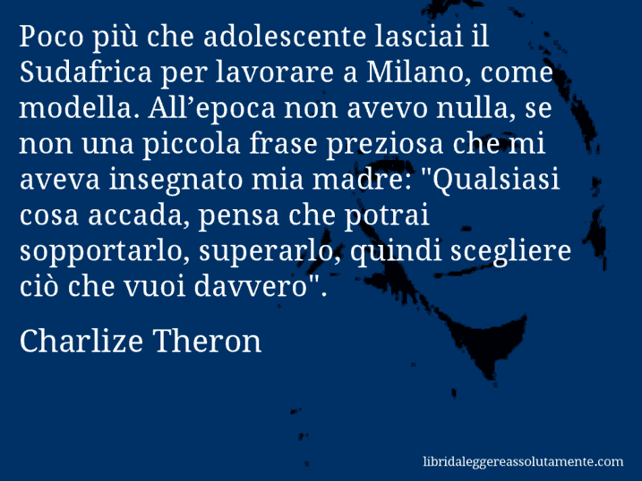 Aforisma di Charlize Theron : Poco più che adolescente lasciai il Sudafrica per lavorare a Milano, come modella. All’epoca non avevo nulla, se non una piccola frase preziosa che mi aveva insegnato mia madre: 