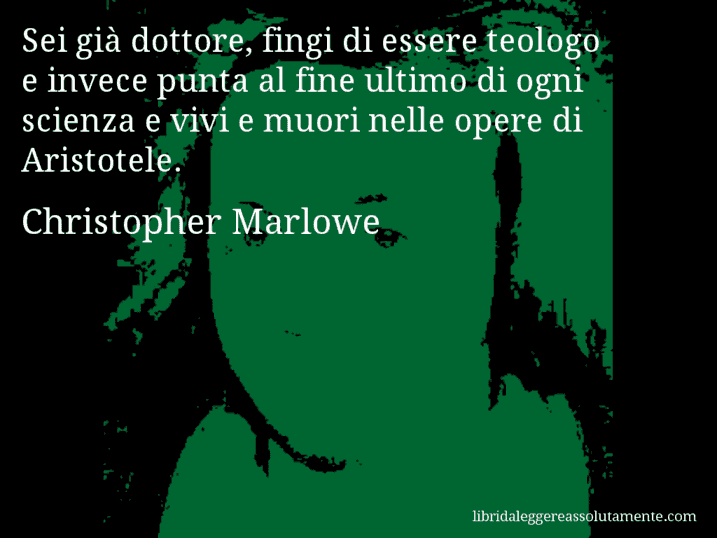 Aforisma di Christopher Marlowe : Sei già dottore, fingi di essere teologo e invece punta al fine ultimo di ogni scienza e vivi e muori nelle opere di Aristotele.