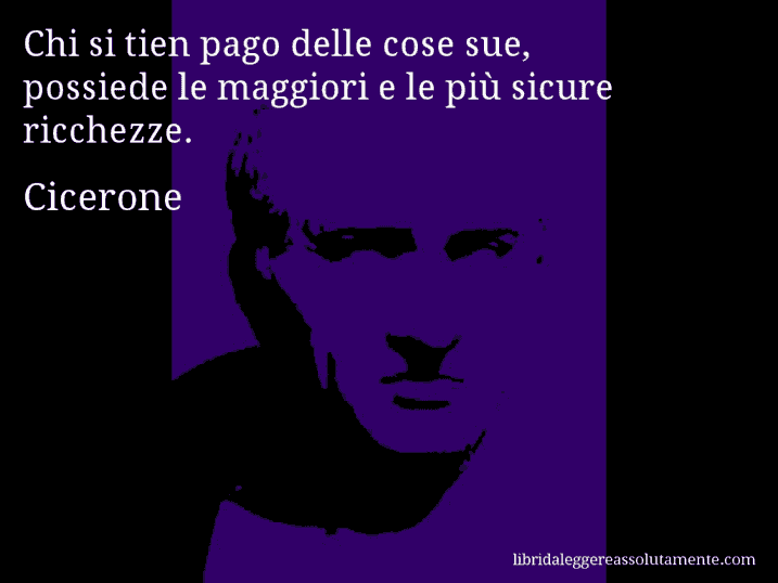 Aforisma di Cicerone : Chi si tien pago delle cose sue, possiede le maggiori e le più sicure ricchezze.