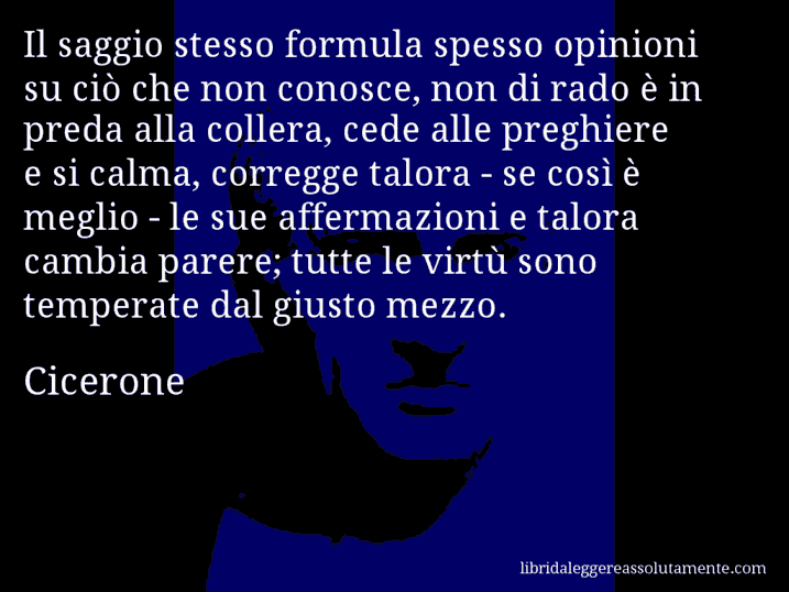 Aforisma di Cicerone : Il saggio stesso formula spesso opinioni su ciò che non conosce, non di rado è in preda alla collera, cede alle preghiere e si calma, corregge talora - se così è meglio - le sue affermazioni e talora cambia parere; tutte le virtù sono temperate dal giusto mezzo.