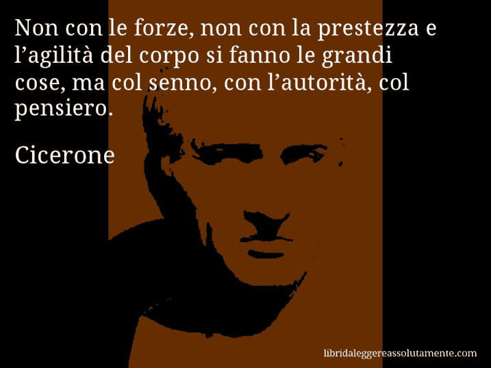 Aforisma di Cicerone : Non con le forze, non con la prestezza e l’agilità del corpo si fanno le grandi cose, ma col senno, con l’autorità, col pensiero.