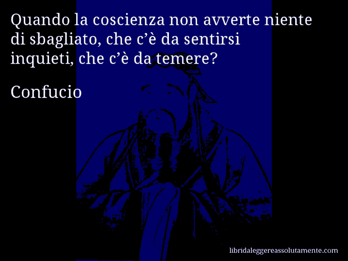 Aforisma di Confucio : Quando la coscienza non avverte niente di sbagliato, che c’è da sentirsi inquieti, che c’è da temere?