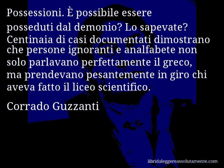 Aforisma di Corrado Guzzanti : Possessioni. È possibile essere posseduti dal demonio? Lo sapevate? Centinaia di casi documentati dimostrano che persone ignoranti e analfabete non solo parlavano perfettamente il greco, ma prendevano pesantemente in giro chi aveva fatto il liceo scientifico.