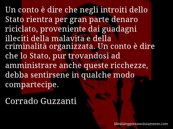 Aforisma di Corrado Guzzanti : Un conto è dire che negli introiti dello Stato rientra per gran parte denaro riciclato, proveniente dai guadagni illeciti della malavita e della criminalità organizzata. Un conto è dire che lo Stato, pur trovandosi ad amministrare anche queste ricchezze, debba sentirsene in qualche modo compartecipe.