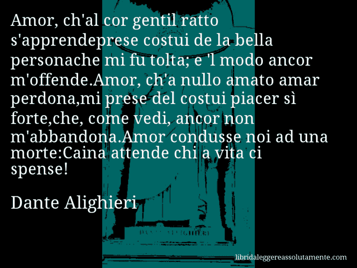 Aforisma di Dante Alighieri : Amor, ch'al cor gentil ratto s'apprendeprese costui de la bella personache mi fu tolta; e 'l modo ancor m'offende.Amor, ch'a nullo amato amar perdona,mi prese del costui piacer sì forte,che, come vedi, ancor non m'abbandona.Amor condusse noi ad una morte:Caina attende chi a vita ci spense!