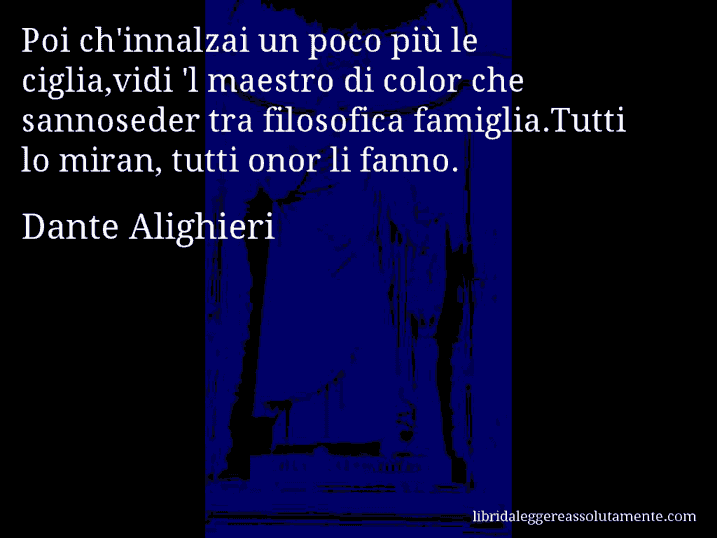 Aforisma di Dante Alighieri : Poi ch'innalzai un poco più le ciglia,vidi 'l maestro di color che sannoseder tra filosofica famiglia.Tutti lo miran, tutti onor li fanno.