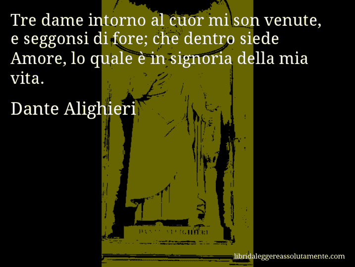Aforisma di Dante Alighieri : Tre dame intorno al cuor mi son venute, e seggonsi di fore; che dentro siede Amore, lo quale è in signoria della mia vita.