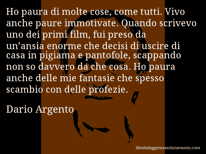 Aforisma di Dario Argento : Ho paura di molte cose, come tutti. Vivo anche paure immotivate. Quando scrivevo uno dei primi film, fui preso da un’ansia enorme che decisi di uscire di casa in pigiama e pantofole, scappando non so davvero da che cosa. Ho paura anche delle mie fantasie che spesso scambio con delle profezie.
