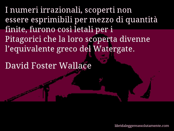 Aforisma di David Foster Wallace : I numeri irrazionali, scoperti non essere esprimibili per mezzo di quantità finite, furono così letali per i Pitagorici che la loro scoperta divenne l’equivalente greco del Watergate.