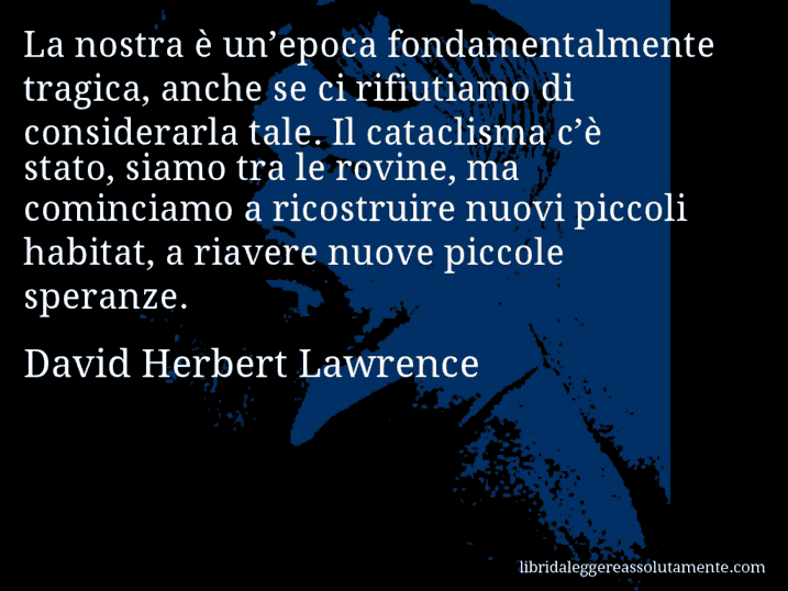 Aforisma di David Herbert Lawrence : La nostra è un’epoca fondamentalmente tragica, anche se ci rifiutiamo di considerarla tale. Il cataclisma c’è stato, siamo tra le rovine, ma cominciamo a ricostruire nuovi piccoli habitat, a riavere nuove piccole speranze.