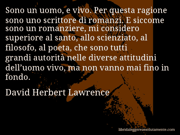 Aforisma di David Herbert Lawrence : Sono un uomo, e vivo. Per questa ragione sono uno scrittore di romanzi. E siccome sono un romanziere, mi considero superiore al santo, allo scienziato, al filosofo, al poeta, che sono tutti grandi autorità nelle diverse attitudini dell’uomo vivo, ma non vanno mai fino in fondo.