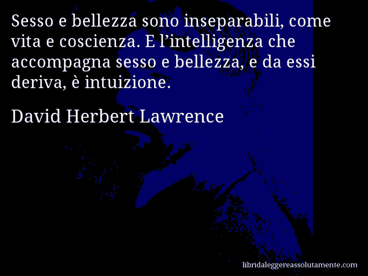 Aforisma di David Herbert Lawrence : Sesso e bellezza sono inseparabili, come vita e coscienza. E l’intelligenza che accompagna sesso e bellezza, e da essi deriva, è intuizione.