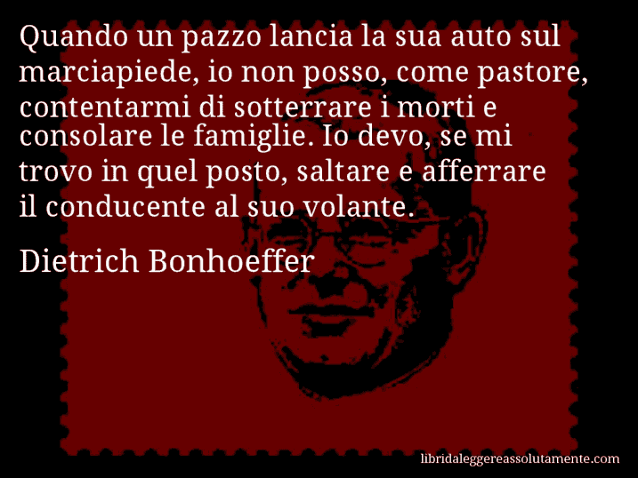 Aforisma di Dietrich Bonhoeffer : Quando un pazzo lancia la sua auto sul marciapiede, io non posso, come pastore, contentarmi di sotterrare i morti e consolare le famiglie. Io devo, se mi trovo in quel posto, saltare e afferrare il conducente al suo volante.