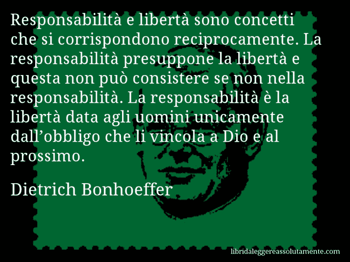 Aforisma di Dietrich Bonhoeffer : Responsabilità e libertà sono concetti che si corrispondono reciprocamente. La responsabilità presuppone la libertà e questa non può consistere se non nella responsabilità. La responsabilità è la libertà data agli uomini unicamente dall’obbligo che li vincola a Dio e al prossimo.