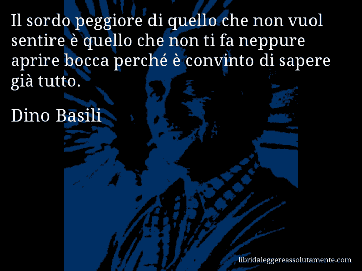 Aforisma di Dino Basili : Il sordo peggiore di quello che non vuol sentire è quello che non ti fa neppure aprire bocca perché è convinto di sapere già tutto.