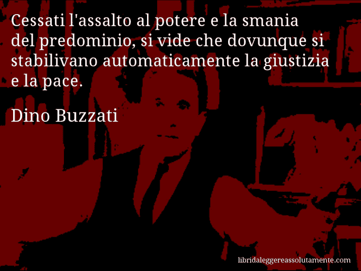 Aforisma di Dino Buzzati : Cessati l'assalto al potere e la smania del predominio, si vide che dovunque si stabilivano automaticamente la giustizia e la pace.