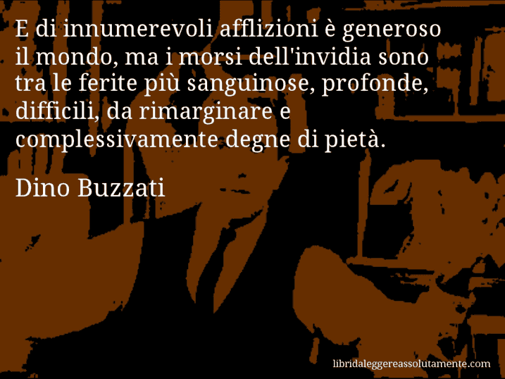 Aforisma di Dino Buzzati : E di innumerevoli afflizioni è generoso il mondo, ma i morsi dell'invidia sono tra le ferite più sanguinose, profonde, difficili, da rimarginare e complessivamente degne di pietà.