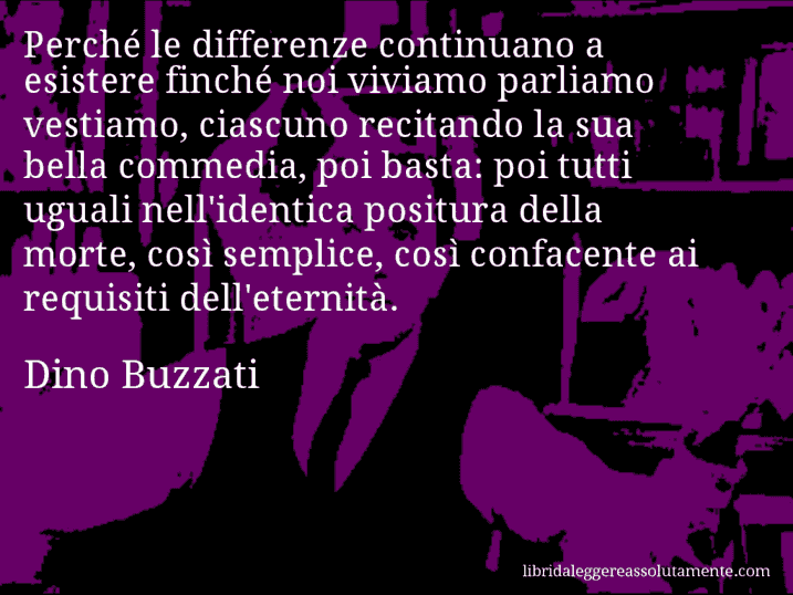 Aforisma di Dino Buzzati : Perché le differenze continuano a esistere finché noi viviamo parliamo vestiamo, ciascuno recitando la sua bella commedia, poi basta: poi tutti uguali nell'identica positura della morte, così semplice, così confacente ai requisiti dell'eternità.