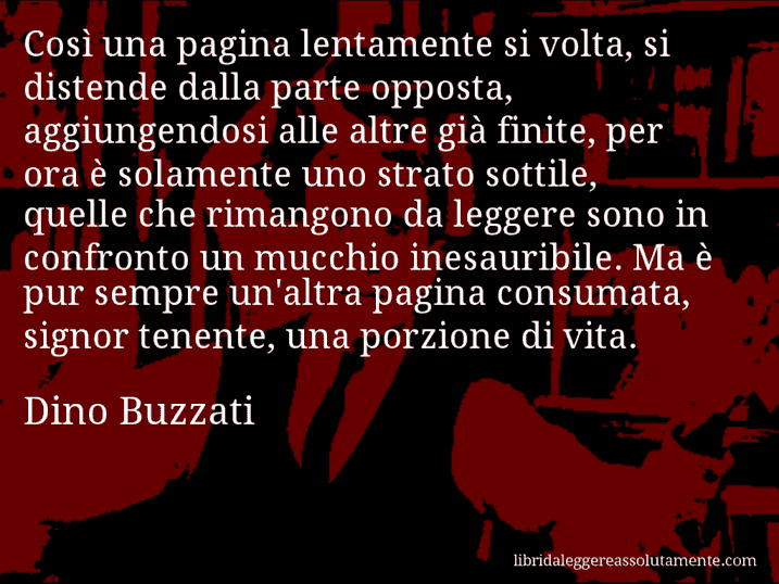 Aforisma di Dino Buzzati : Così una pagina lentamente si volta, si distende dalla parte opposta, aggiungendosi alle altre già finite, per ora è solamente uno strato sottile, quelle che rimangono da leggere sono in confronto un mucchio inesauribile. Ma è pur sempre un'altra pagina consumata, signor tenente, una porzione di vita.