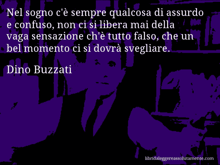 Aforisma di Dino Buzzati : Nel sogno c'è sempre qualcosa di assurdo e confuso, non ci si libera mai della vaga sensazione ch'è tutto falso, che un bel momento ci si dovrà svegliare.