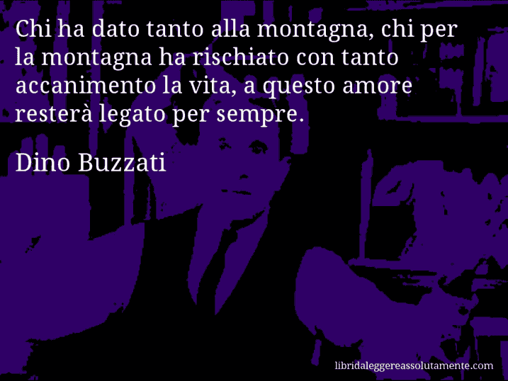 Aforisma di Dino Buzzati : Chi ha dato tanto alla montagna, chi per la montagna ha rischiato con tanto accanimento la vita, a questo amore resterà legato per sempre.