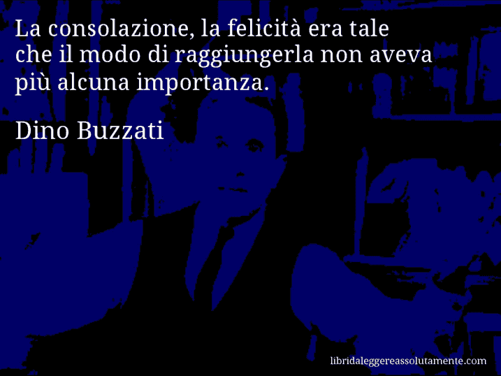 Aforisma di Dino Buzzati : La consolazione, la felicità era tale che il modo di raggiungerla non aveva più alcuna importanza.