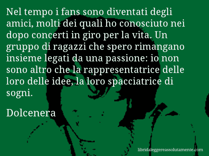 Aforisma di Dolcenera : Nel tempo i fans sono diventati degli amici, molti dei quali ho conosciuto nei dopo concerti in giro per la vita. Un gruppo di ragazzi che spero rimangano insieme legati da una passione: io non sono altro che la rappresentatrice delle loro delle idee, la loro spacciatrice di sogni.