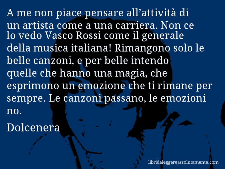 Aforisma di Dolcenera : A me non piace pensare all’attività di un artista come a una carriera. Non ce lo vedo Vasco Rossi come il generale della musica italiana! Rimangono solo le belle canzoni, e per belle intendo quelle che hanno una magia, che esprimono un emozione che ti rimane per sempre. Le canzoni passano, le emozioni no.