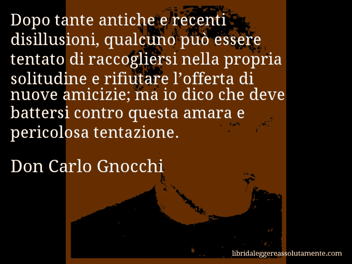 Aforisma di Don Carlo Gnocchi : Dopo tante antiche e recenti disillusioni, qualcuno può essere tentato di raccogliersi nella propria solitudine e rifiutare l’offerta di nuove amicizie; ma io dico che deve battersi contro questa amara e pericolosa tentazione.