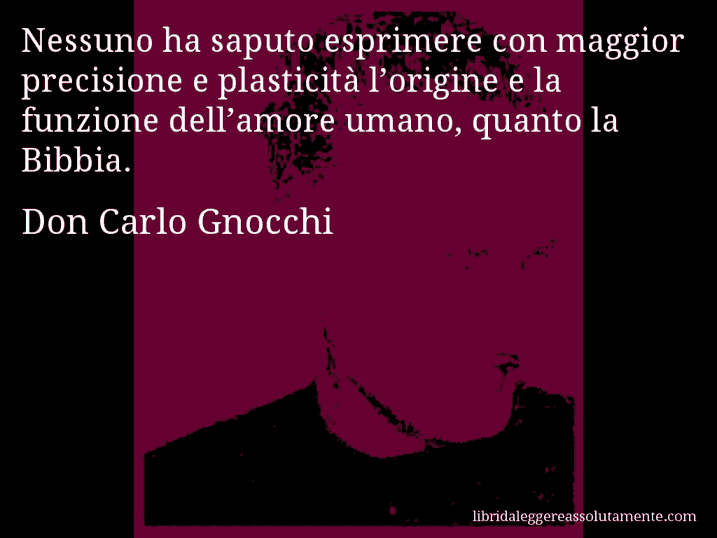 Aforisma di Don Carlo Gnocchi : Nessuno ha saputo esprimere con maggior precisione e plasticità l’origine e la funzione dell’amore umano, quanto la Bibbia.