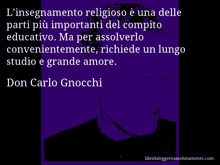 Aforisma di Don Carlo Gnocchi : L’insegnamento religioso è una delle parti più importanti del compito educativo. Ma per assolverlo convenientemente, richiede un lungo studio e grande amore.