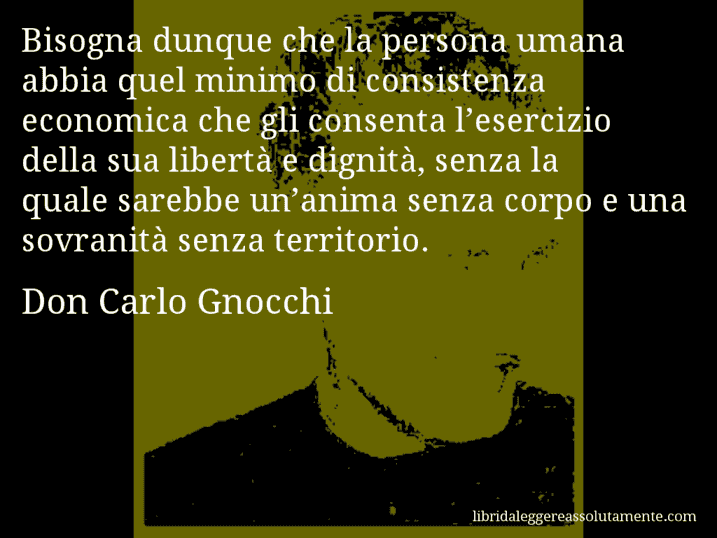 Aforisma di Don Carlo Gnocchi : Bisogna dunque che la persona umana abbia quel minimo di consistenza economica che gli consenta l’esercizio della sua libertà e dignità, senza la quale sarebbe un’anima senza corpo e una sovranità senza territorio.