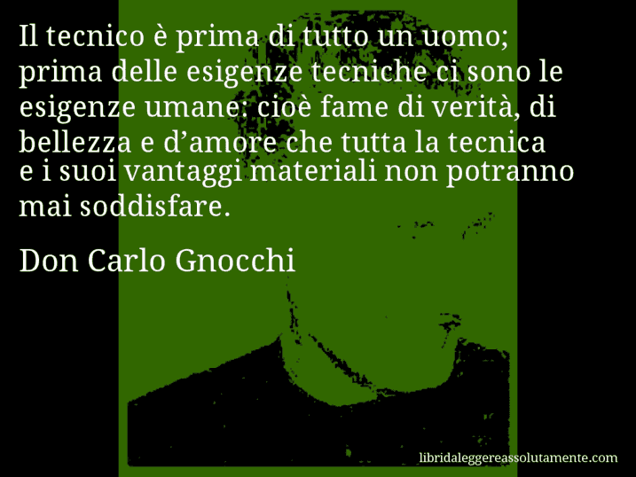 Aforisma di Don Carlo Gnocchi : Il tecnico è prima di tutto un uomo; prima delle esigenze tecniche ci sono le esigenze umane: cioè fame di verità, di bellezza e d’amore che tutta la tecnica e i suoi vantaggi materiali non potranno mai soddisfare.