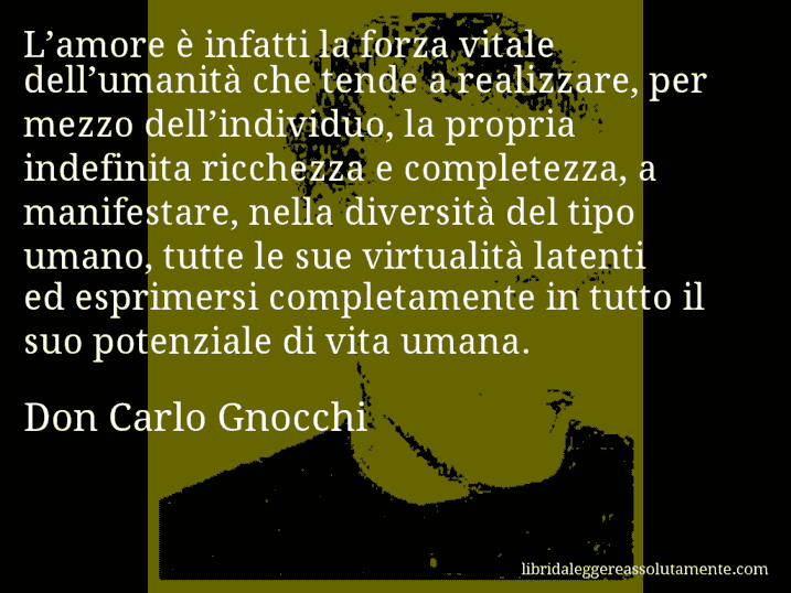 Aforisma di Don Carlo Gnocchi : L’amore è infatti la forza vitale dell’umanità che tende a realizzare, per mezzo dell’individuo, la propria indefinita ricchezza e completezza, a manifestare, nella diversità del tipo umano, tutte le sue virtualità latenti ed esprimersi completamente in tutto il suo potenziale di vita umana.