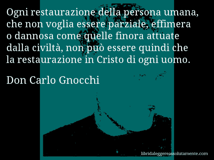 Aforisma di Don Carlo Gnocchi : Ogni restaurazione della persona umana, che non voglia essere parziale, effimera o dannosa come quelle finora attuate dalla civiltà, non può essere quindi che la restaurazione in Cristo di ogni uomo.