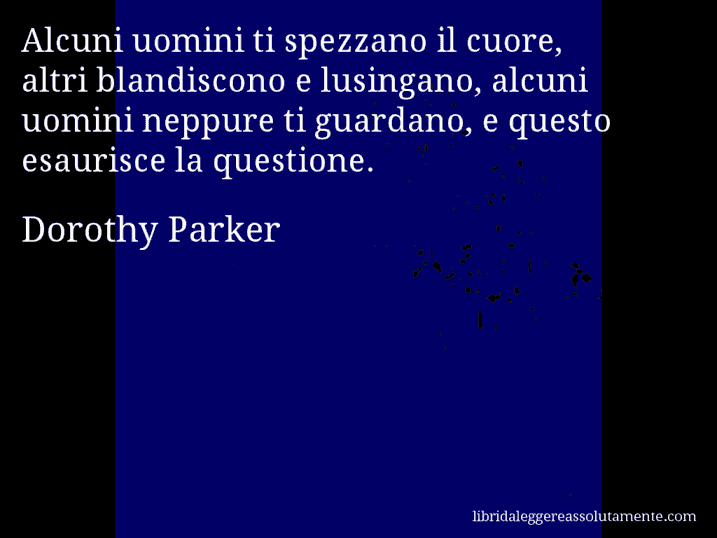 Aforisma di Dorothy Parker : Alcuni uomini ti spezzano il cuore, altri blandiscono e lusingano, alcuni uomini neppure ti guardano, e questo esaurisce la questione.