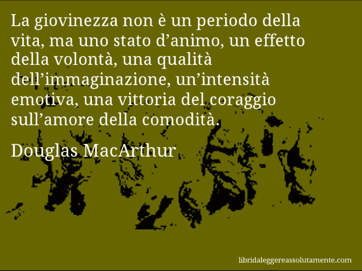 Aforisma di Douglas MacArthur : La giovinezza non è un periodo della vita, ma uno stato d’animo, un effetto della volontà, una qualità dell’immaginazione, un’intensità emotiva, una vittoria del coraggio sull’amore della comodità.