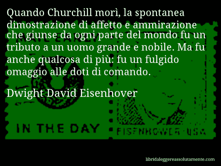 Aforisma di Dwight David Eisenhover : Quando Churchill morì, la spontanea dimostrazione di affetto e ammirazione che giunse da ogni parte del mondo fu un tributo a un uomo grande e nobile. Ma fu anche qualcosa di più: fu un fulgido omaggio alle doti di comando.