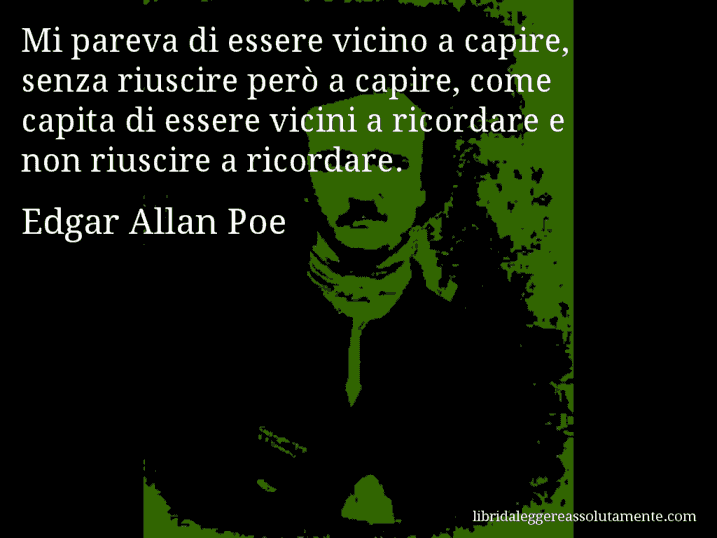 Aforisma di Edgar Allan Poe : Mi pareva di essere vicino a capire, senza riuscire però a capire, come capita di essere vicini a ricordare e non riuscire a ricordare.