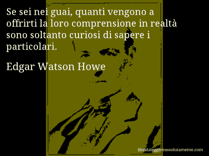 Aforisma di Edgar Watson Howe : Se sei nei guai, quanti vengono a offrirti la loro comprensione in realtà sono soltanto curiosi di sapere i particolari.