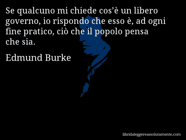 Aforisma di Edmund Burke : Se qualcuno mi chiede cos’è un libero governo, io rispondo che esso è, ad ogni fine pratico, ciò che il popolo pensa che sia.