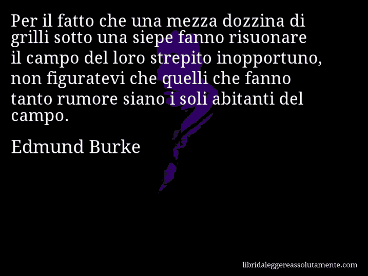 Aforisma di Edmund Burke : Per il fatto che una mezza dozzina di grilli sotto una siepe fanno risuonare il campo del loro strepito inopportuno, non figuratevi che quelli che fanno tanto rumore siano i soli abitanti del campo.