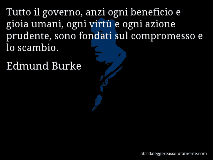 Aforisma di Edmund Burke : Tutto il governo, anzi ogni beneficio e gioia umani, ogni virtù e ogni azione prudente, sono fondati sul compromesso e lo scambio.