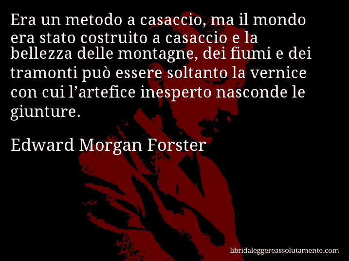 Aforisma di Edward Morgan Forster : Era un metodo a casaccio, ma il mondo era stato costruito a casaccio e la bellezza delle montagne, dei fiumi e dei tramonti può essere soltanto la vernice con cui l’artefice inesperto nasconde le giunture.