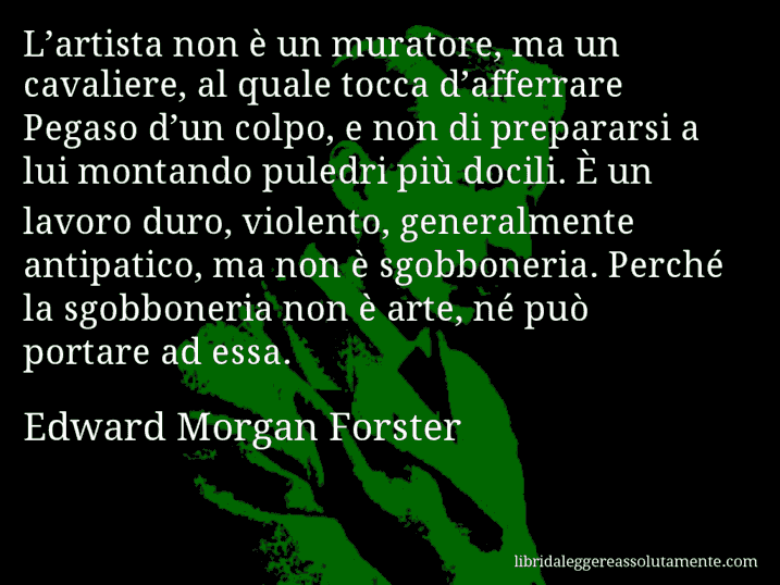 Aforisma di Edward Morgan Forster : L’artista non è un muratore, ma un cavaliere, al quale tocca d’afferrare Pegaso d’un colpo, e non di prepararsi a lui montando puledri più docili. È un lavoro duro, violento, generalmente antipatico, ma non è sgobboneria. Perché la sgobboneria non è arte, né può portare ad essa.