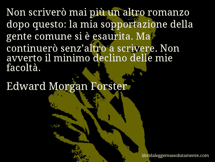 Aforisma di Edward Morgan Forster : Non scriverò mai più un altro romanzo dopo questo: la mia sopportazione della gente comune si è esaurita. Ma continuerò senz’altro a scrivere. Non avverto il minimo declino delle mie facoltà.