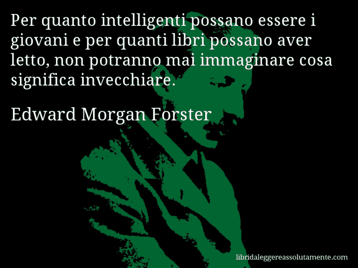 Aforisma di Edward Morgan Forster : Per quanto intelligenti possano essere i giovani e per quanti libri possano aver letto, non potranno mai immaginare cosa significa invecchiare.