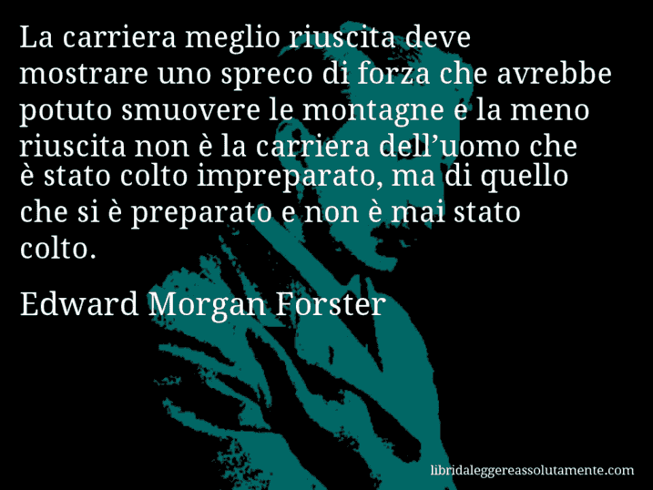 Aforisma di Edward Morgan Forster : La carriera meglio riuscita deve mostrare uno spreco di forza che avrebbe potuto smuovere le montagne e la meno riuscita non è la carriera dell’uomo che è stato colto impreparato, ma di quello che si è preparato e non è mai stato colto.